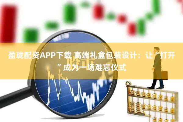 盈珑配资APP下载 高端礼盒包装设计:让“打开”成为一场难忘仪式