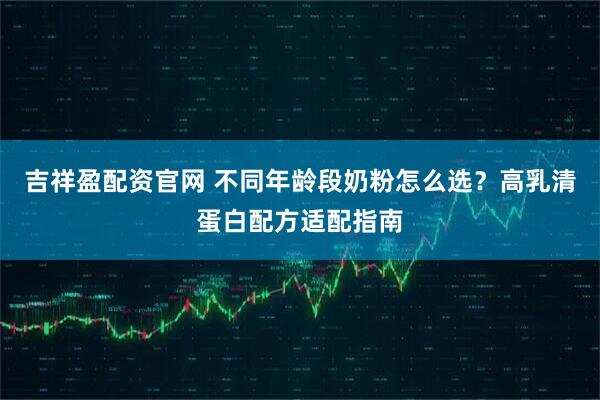 吉祥盈配资官网 不同年龄段奶粉怎么选？高乳清蛋白配方适配指南