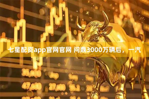 七星配资app官网官网 问鼎3000万辆后，一汽