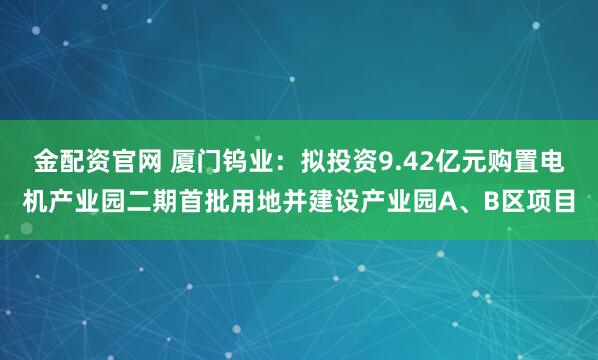 金配资官网 厦门钨业：拟投资9.42亿元购置电机产业园二期首批用地并建设产业园A、B区项目