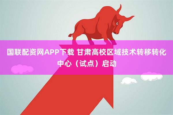 国联配资网APP下载 甘肃高校区域技术转移转化中心（试点）启动
