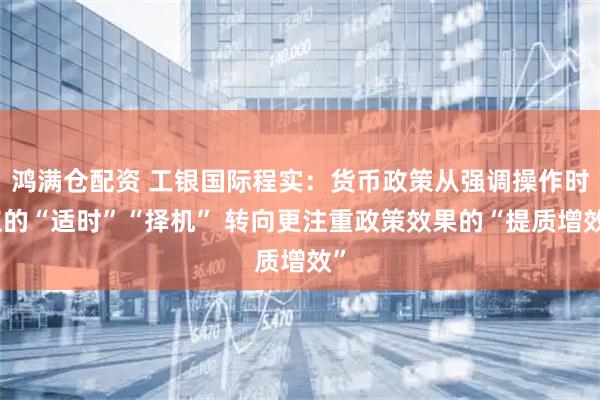 鸿满仓配资 工银国际程实：货币政策从强调操作时点的“适时”“择机” 转向更注重政策效果的“提质增效”