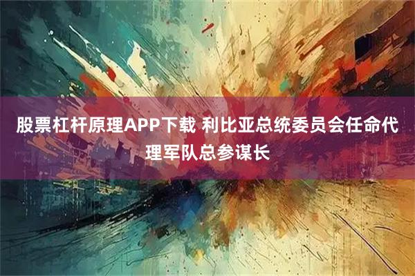 股票杠杆原理APP下载 利比亚总统委员会任命代理军队总参谋长