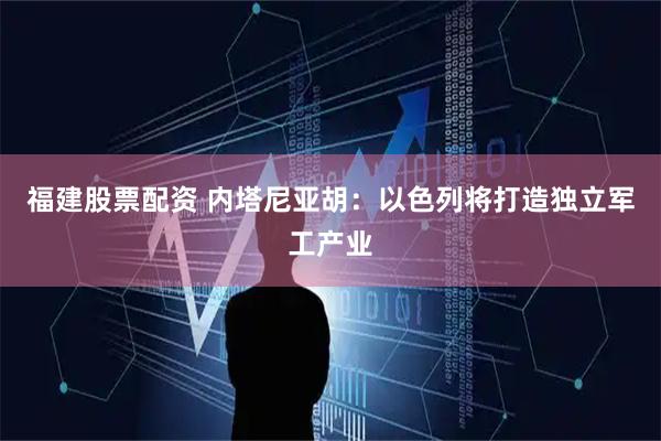 福建股票配资 内塔尼亚胡：以色列将打造独立军工产业