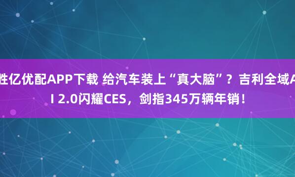 胜亿优配APP下载 给汽车装上“真大脑”？吉利全域AI 2.0闪耀CES，剑指345万辆年销！