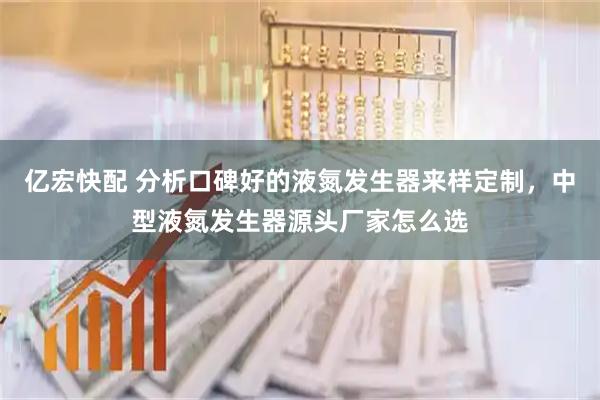 亿宏快配 分析口碑好的液氮发生器来样定制，中型液氮发生器源头厂家怎么选