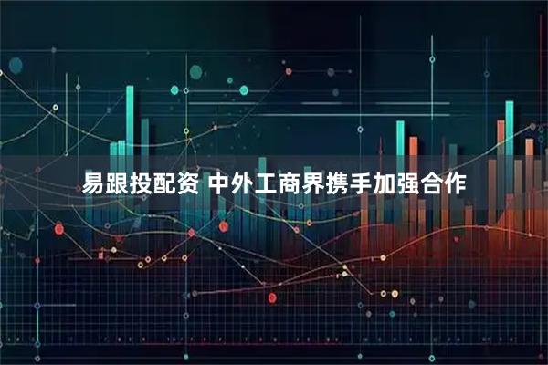 易跟投配资 中外工商界携手加强合作