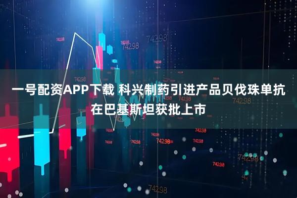一号配资APP下载 科兴制药引进产品贝伐珠单抗在巴基斯坦获批上市