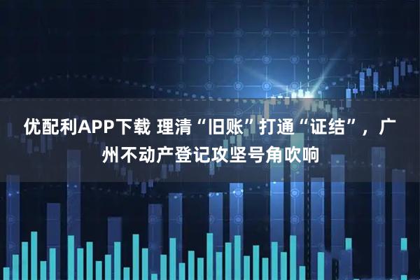 优配利APP下载 理清“旧账”打通“证结”,广州不动产登记攻坚号角吹响