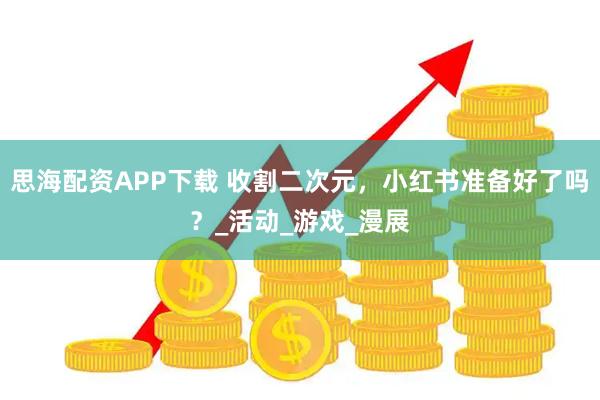 思海配资APP下载 收割二次元，小红书准备好了吗？_活动_游戏_漫展