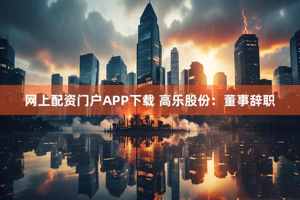 网上配资门户APP下载 高乐股份：董事辞职