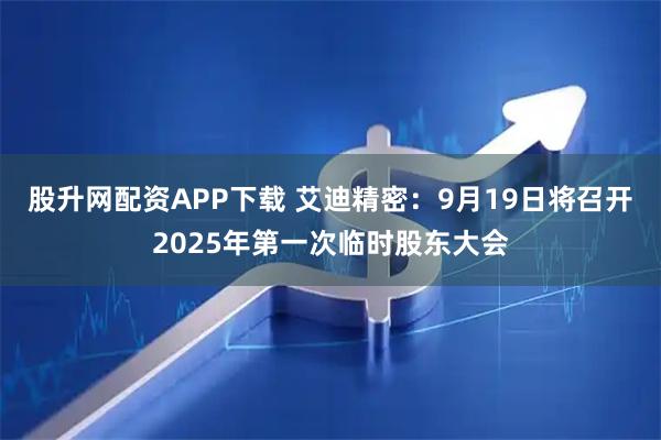 股升网配资APP下载 艾迪精密：9月19日将召开2025年第一次临时股东大会