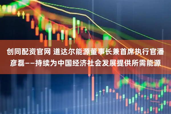 创同配资官网 道达尔能源董事长兼首席执行官潘彦磊——持续为中国经济社会发展提供所需能源