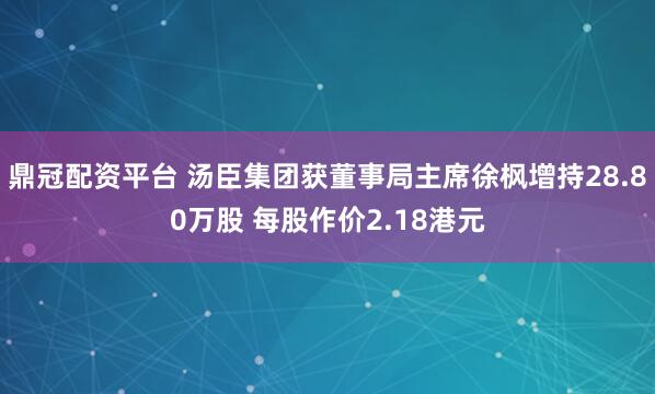 鼎冠配资平台 汤臣集团获董事局主席徐枫增持28.80万股 每股作价2.18港元
